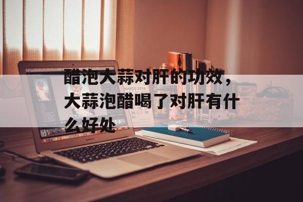 醋泡大蒜对肝的功效，大蒜泡醋喝了对肝有什么好处-第1张图片-