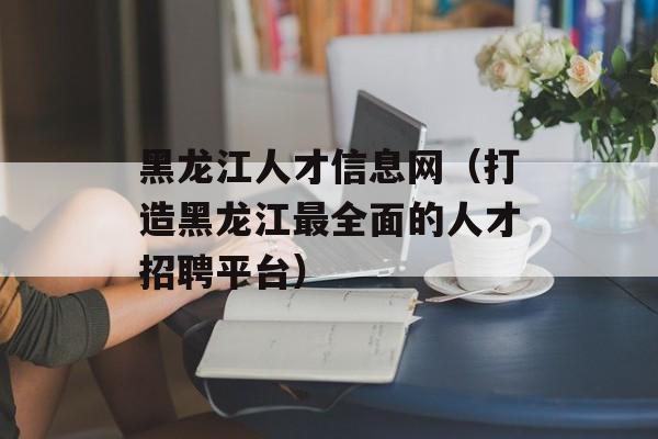 黑龙江人才信息网（打造黑龙江最全面的人才招聘平台）-第1张图片-