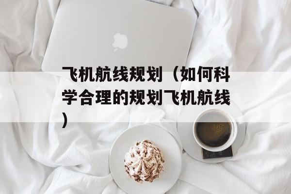 飞机航线规划（如何科学合理的规划飞机航线）-第1张图片-