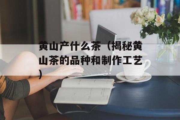 黄山产什么茶（揭秘黄山茶的品种和制作工艺）-第1张图片-