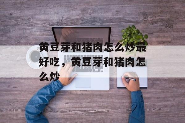 黄豆芽和猪肉怎么炒最好吃，黄豆芽和猪肉怎么炒-第1张图片-