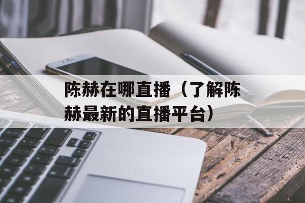 陈赫在哪直播（了解陈赫最新的直播平台）-第1张图片-