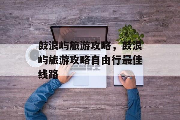 鼓浪屿旅游攻略，鼓浪屿旅游攻略自由行最佳线路-第1张图片-
