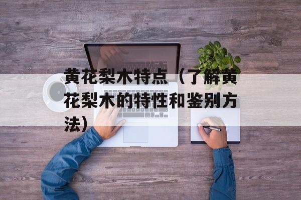 黄花梨木特点（了解黄花梨木的特性和鉴别方法）-第1张图片-
