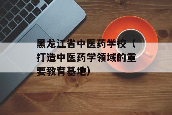 黑龙江省中医药学校（打造中医药学领域的重要教育基地）-第1张图片-