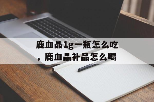 鹿血晶1g一瓶怎么吃，鹿血晶补品怎么喝-第1张图片-