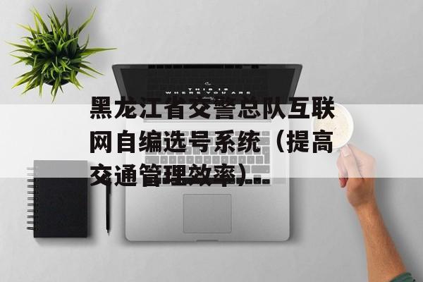 黑龙江省交警总队互联网自编选号系统（提高交通管理效率）-第1张图片-