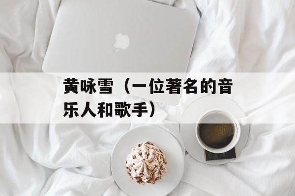 黄咏雪（一位著名的音乐人和歌手）-第1张图片-