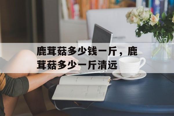 鹿茸菇多少钱一斤，鹿茸菇多少一斤清远-第1张图片-