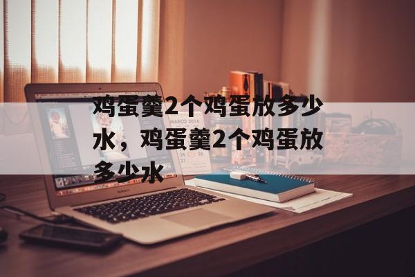 鸡蛋羹2个鸡蛋放多少水，鸡蛋羹2个鸡蛋放多少水-第1张图片-
