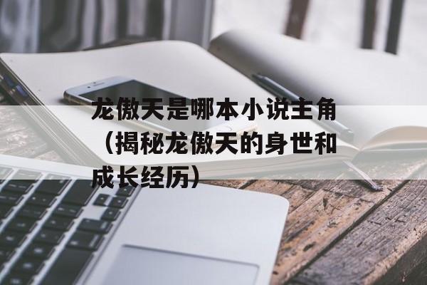 龙傲天是哪本小说主角（揭秘龙傲天的身世和成长经历）-第1张图片-