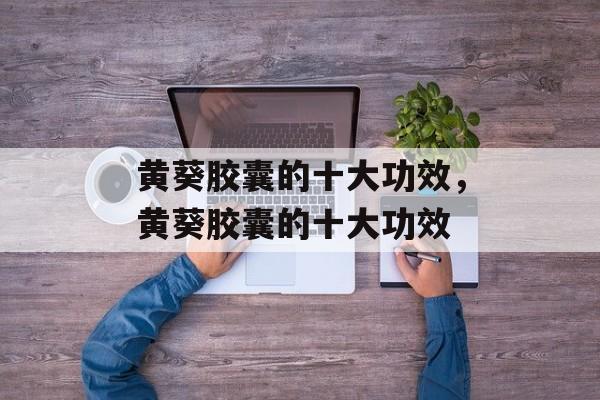 黄葵胶囊的十大功效，黄葵胶囊的十大功效-第1张图片-