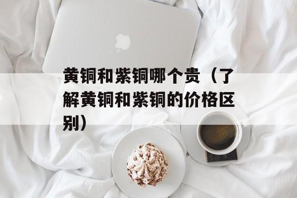 黄铜和紫铜哪个贵（了解黄铜和紫铜的价格区别）-第1张图片-