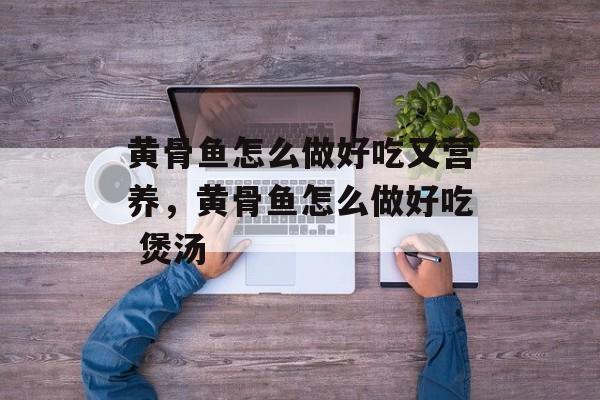 黄骨鱼怎么做好吃又营养，黄骨鱼怎么做好吃 煲汤-第1张图片-