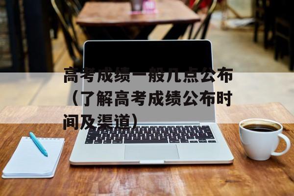 高考成绩一般几点公布（了解高考成绩公布时间及渠道）-第1张图片-