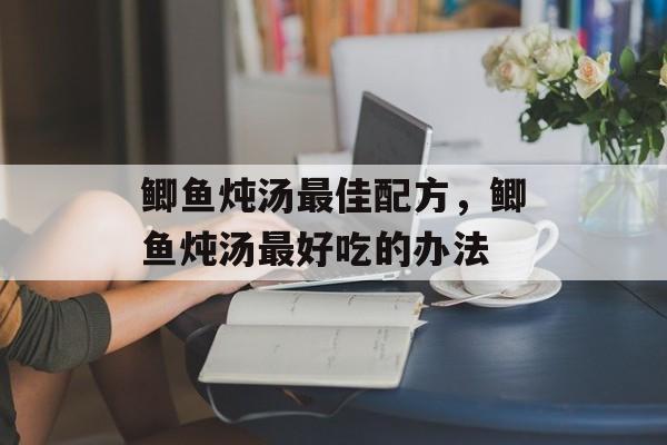 鲫鱼炖汤最佳配方，鲫鱼炖汤最好吃的办法-第1张图片-
