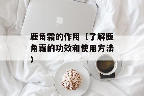 鹿角霜的作用（了解鹿角霜的功效和使用方法）-第1张图片-