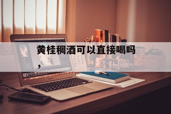 黄桂稠酒可以直接喝吗，-第1张图片-