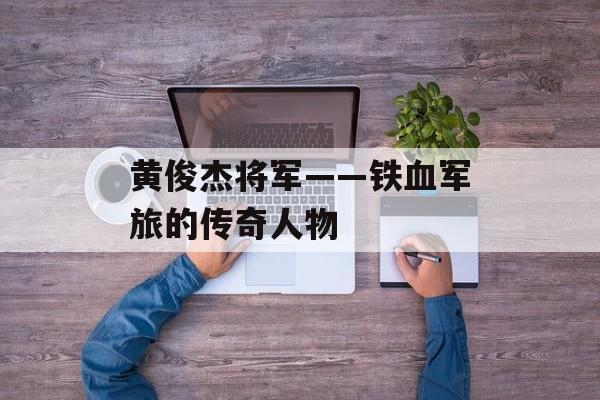 黄俊杰将军——铁血军旅的传奇人物-第1张图片-