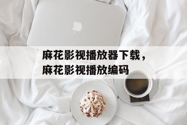 麻花影视播放器下载，麻花影视播放编码-第1张图片-