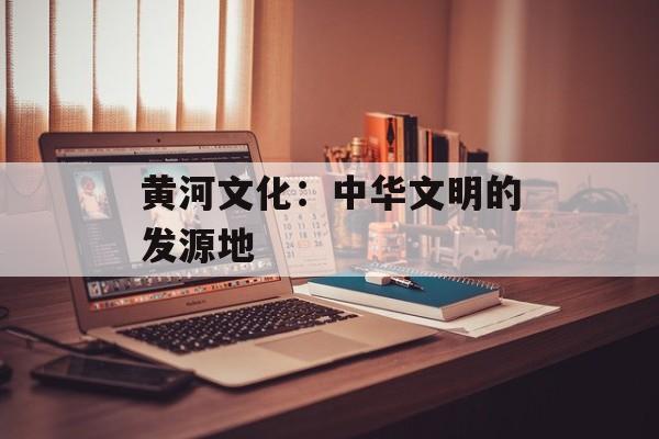 黄河文化：中华文明的发源地-第1张图片-