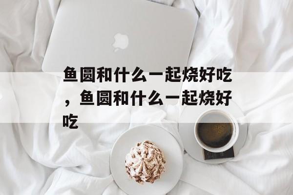 鱼圆和什么一起烧好吃，鱼圆和什么一起烧好吃-第1张图片-