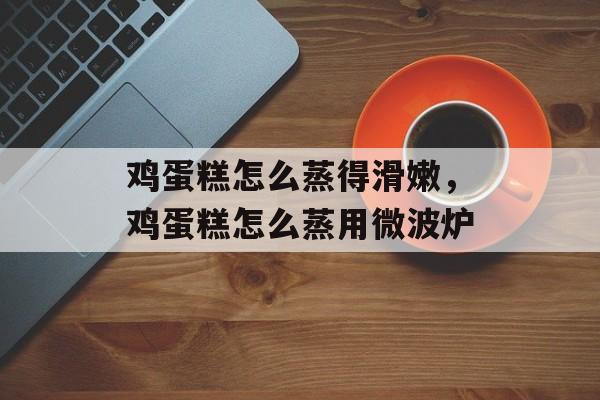 鸡蛋糕怎么蒸得滑嫩，鸡蛋糕怎么蒸用微波炉-第1张图片-