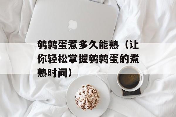 鹌鹑蛋煮多久能熟（让你轻松掌握鹌鹑蛋的煮熟时间）-第1张图片-
