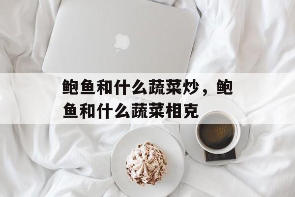 鲍鱼和什么蔬菜炒，鲍鱼和什么蔬菜相克-第1张图片-