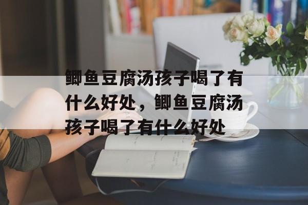 鲫鱼豆腐汤孩子喝了有什么好处，鲫鱼豆腐汤孩子喝了有什么好处-第1张图片-