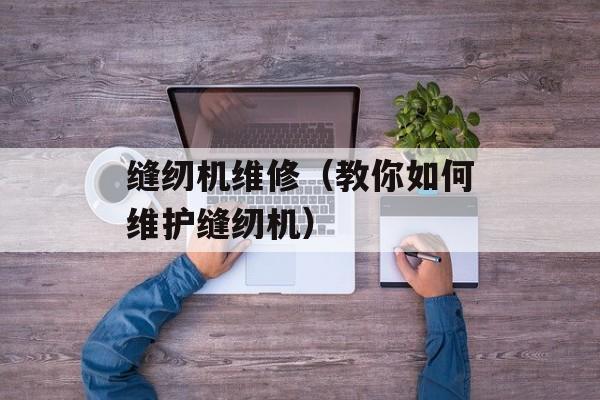 缝纫机维修（教你如何维护缝纫机）-第1张图片-