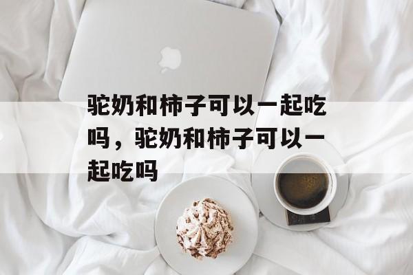 驼奶和柿子可以一起吃吗，驼奶和柿子可以一起吃吗-第1张图片-