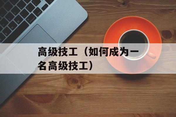 高级技工（如何成为一名高级技工）-第1张图片-