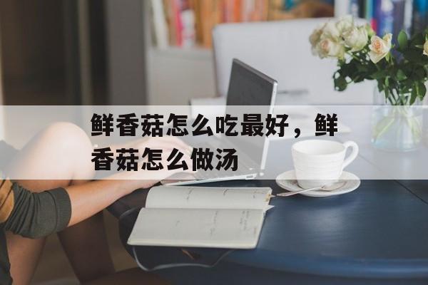 鲜香菇怎么吃最好，鲜香菇怎么做汤-第1张图片-