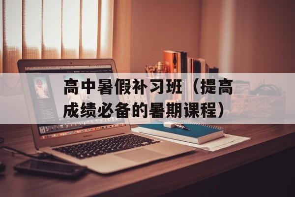 高中暑假补习班（提高成绩必备的暑期课程）-第1张图片-