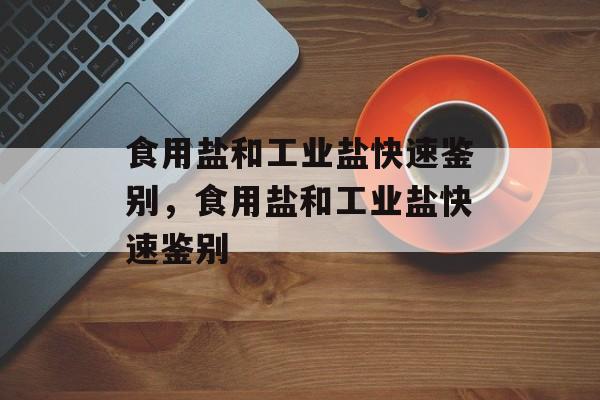 食用盐和工业盐快速鉴别，食用盐和工业盐快速鉴别-第1张图片-