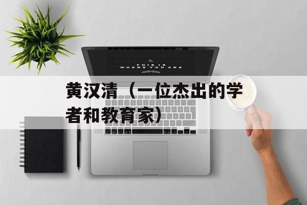 黄汉清（一位杰出的学者和教育家）-第1张图片-