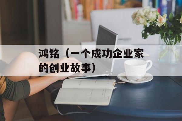鸿铭（一个成功企业家的创业故事）-第1张图片-