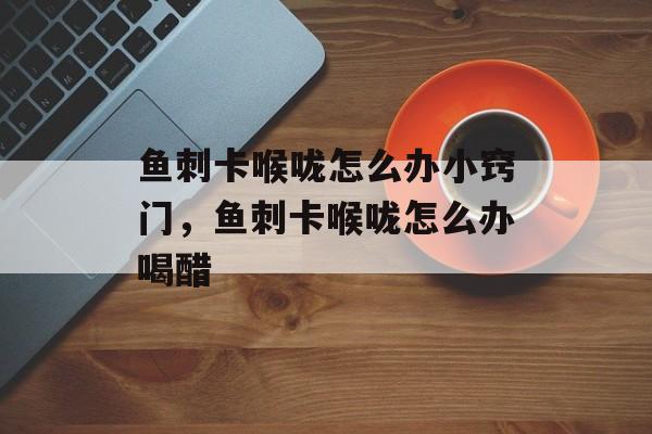 鱼刺卡喉咙怎么办小窍门，鱼刺卡喉咙怎么办喝醋-第1张图片-