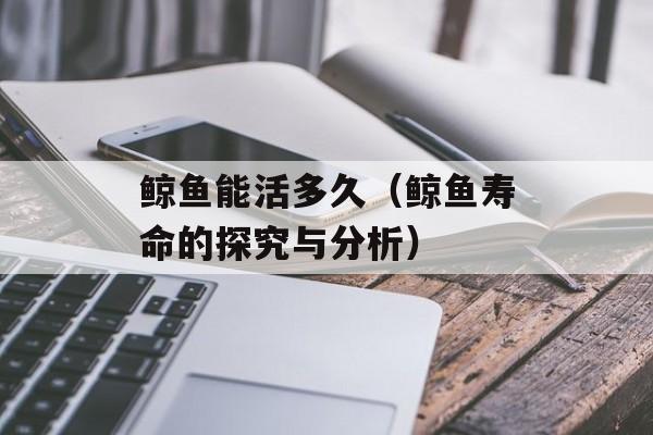 鲸鱼能活多久（鲸鱼寿命的探究与分析）-第1张图片-