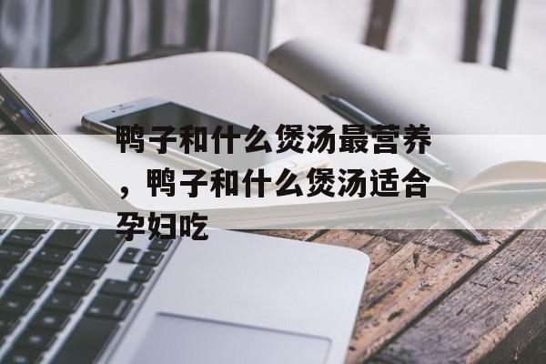 鸭子和什么煲汤最营养，鸭子和什么煲汤适合孕妇吃-第1张图片-
