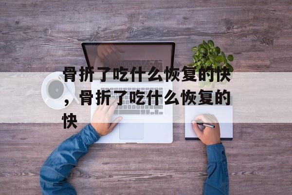 骨折了吃什么恢复的快，骨折了吃什么恢复的快-第1张图片-