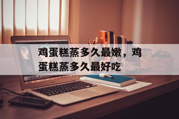 鸡蛋糕蒸多久最嫩，鸡蛋糕蒸多久最好吃-第1张图片-
