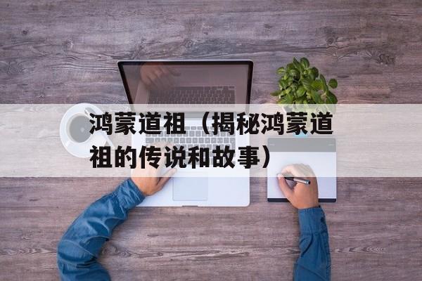 鸿蒙道祖（揭秘鸿蒙道祖的传说和故事）-第1张图片-