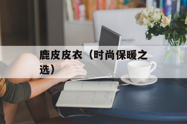鹿皮皮衣（时尚保暖之选）-第1张图片-