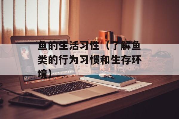 鱼的生活习性（了解鱼类的行为习惯和生存环境）-第1张图片-