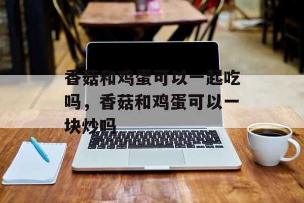 香菇和鸡蛋可以一起吃吗，香菇和鸡蛋可以一块炒吗-第1张图片-
