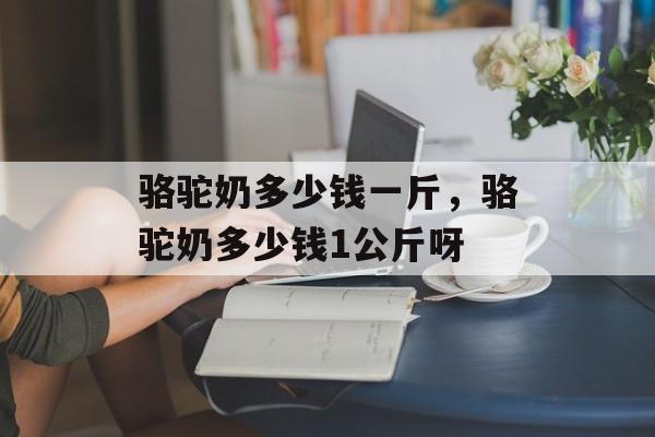 骆驼奶多少钱一斤，骆驼奶多少钱1公斤呀-第1张图片-
