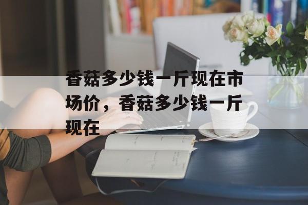香菇多少钱一斤现在市场价，香菇多少钱一斤现在-第1张图片-