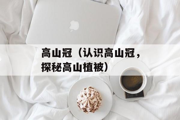高山冠（认识高山冠，探秘高山植被）-第1张图片-